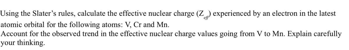 Using the Slater's rules, calculate the effective nuclear charge (Z) experienced by an electron in the latest
atomic orbital for the following atoms: V, Cr and Mn.
Account for the observed trend in the effective nuclear charge values going from V to Mn. Explain carefully
your thinking.