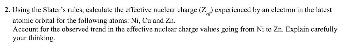 2. Using the Slater's rules, calculate the effective nuclear charge (Z) experienced by an electron in the latest
atomic orbital for the following atoms: Ni, Cu and Zn.
Account for the observed trend in the effective nuclear charge values going from Ni to Zn. Explain carefully
your thinking.