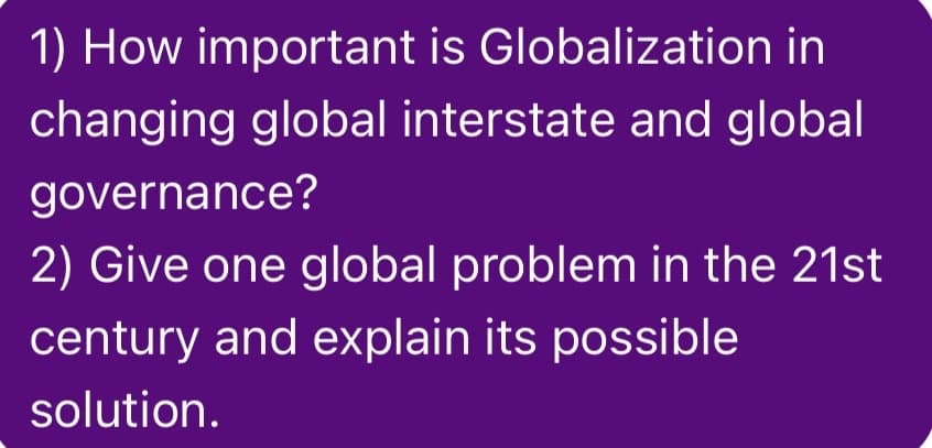 1) How important is Globalization in
changing global interstate and global
governance?
2) Give one global problem in the 21st
century and explain its possible
solution.