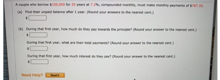 A couple who borrow $100,000 for 20 years at 7.2%, compounded monthly, must make monthly payments of $787.35.
(a) Find their unpaid balance after 1 year. (Round your answers to the nearest cent.)
%24
(b) During that first year, how much do they pay towards the principle? (Round your answer to the nearest cent.)
During that first year, what are their total payments? (Round your answer to the nearest cent.)
%24
During that first year, how much interest do they pay? (Round your answer to the nearest cent.)
Need Help?
Read It
