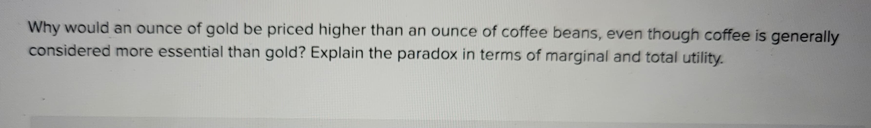 Why would an ounce of gold be priced higher than an ounce of coffee beans, even though coffee is generally
considered more essential than gold? Explain the paradox in terms of marginal and total utility.