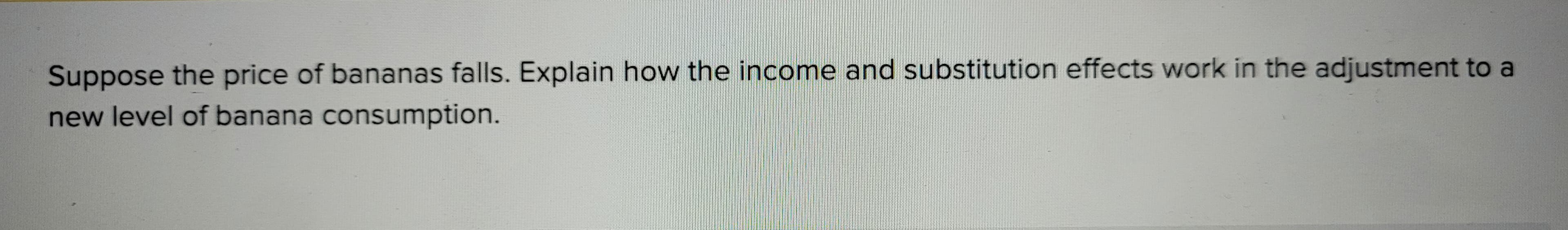 Suppose the price of bananas falls. Explain how the income and substitution effects work in the adjustment to a
new level of banana consumption.