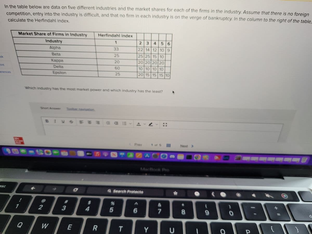 ok
In the table below are data on five different industries and the market shares for each of the firms in the industry. Assume that there is no foreign
competition, entry into the industry is difficult, and that no firm in each industry is on the verge of bankruptcy. In the column to the right of the table,
calculate the Herfindahl index.
Tint
erences
esc
Market Share of Firms in Industry
Industry
Alpha
Beta
Mc
Graw
Hill
Q
Short Answer Toolbar navigation
Kappa
Delta
Epsilon
BIVS
-50---
Di
2
Which industry has the most market power and which industry has the least?
P
@
W
#
3
E
4
Herfindahl index
R
1
33
25
20
60
25
5
STAZA
%
23
456
22 14 12 10 9
25 25 15 10
20 20 20 20
10 10 10 10
20 15 15 15 10
& Search Protecto
Pray
T
6
Y
1.5
7
2
Next >
8
1
O
O
*
P
|{
d