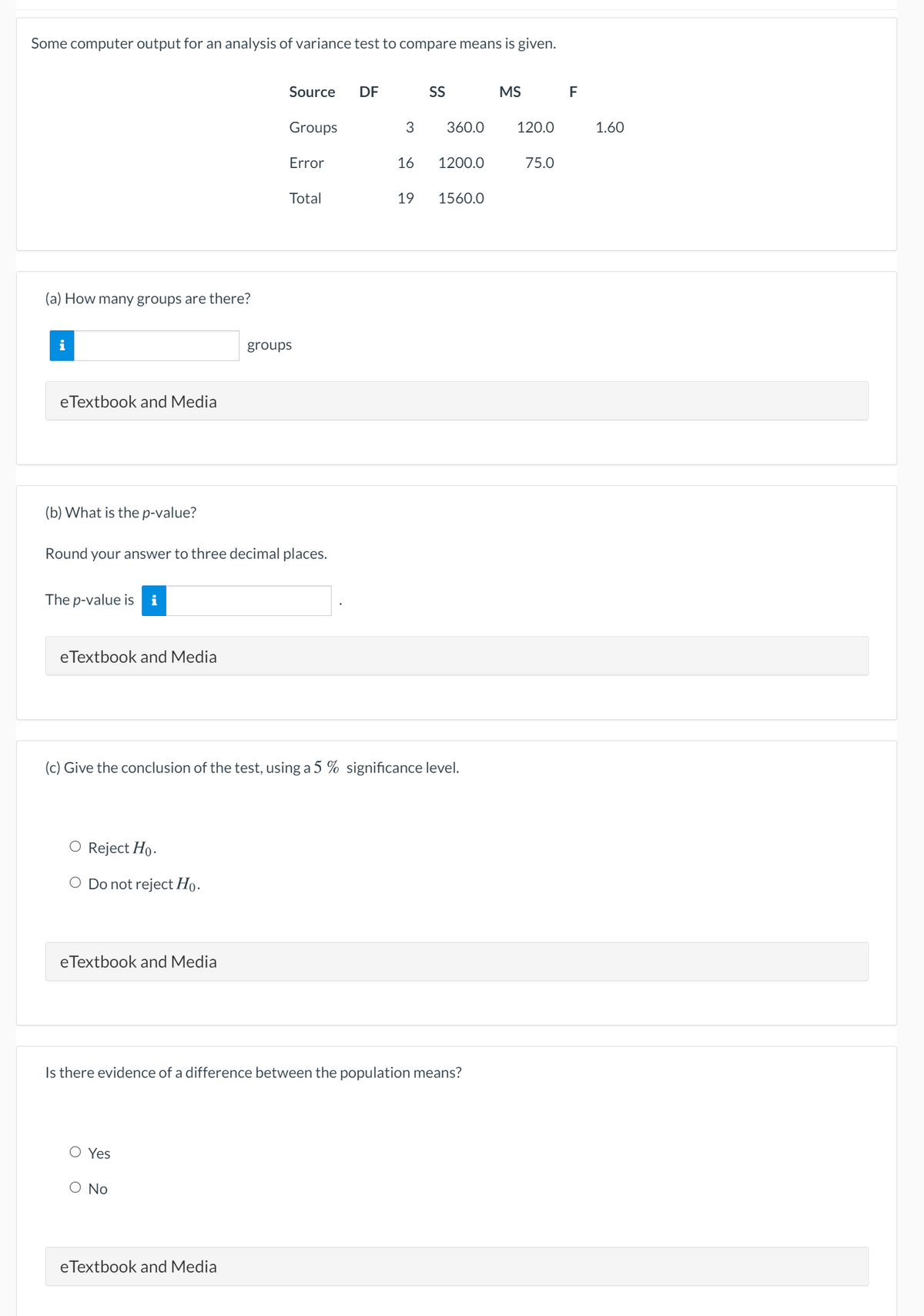 Some computer output for an analysis of variance test to compare means is given.
Source
DF
S
MS
F
Groups
3
360.0
120.0
1.60
Error
16
1200.0
75.0
Total
19
1560.0
(a) How many groups are there?
i
groups
eTextbook and Media
(b) What is the p-value?
Round your answer to three decimal places.
The p-value is
i
eTextbook and Media
(c) Give the conclusion of the test, using a 5 % significance level.
O Reject Ho.
O Do not reject Ho.
eTextbook and Media
Is there evidence of a difference between the population means?
O Yes
O No
eTextbook and Media
