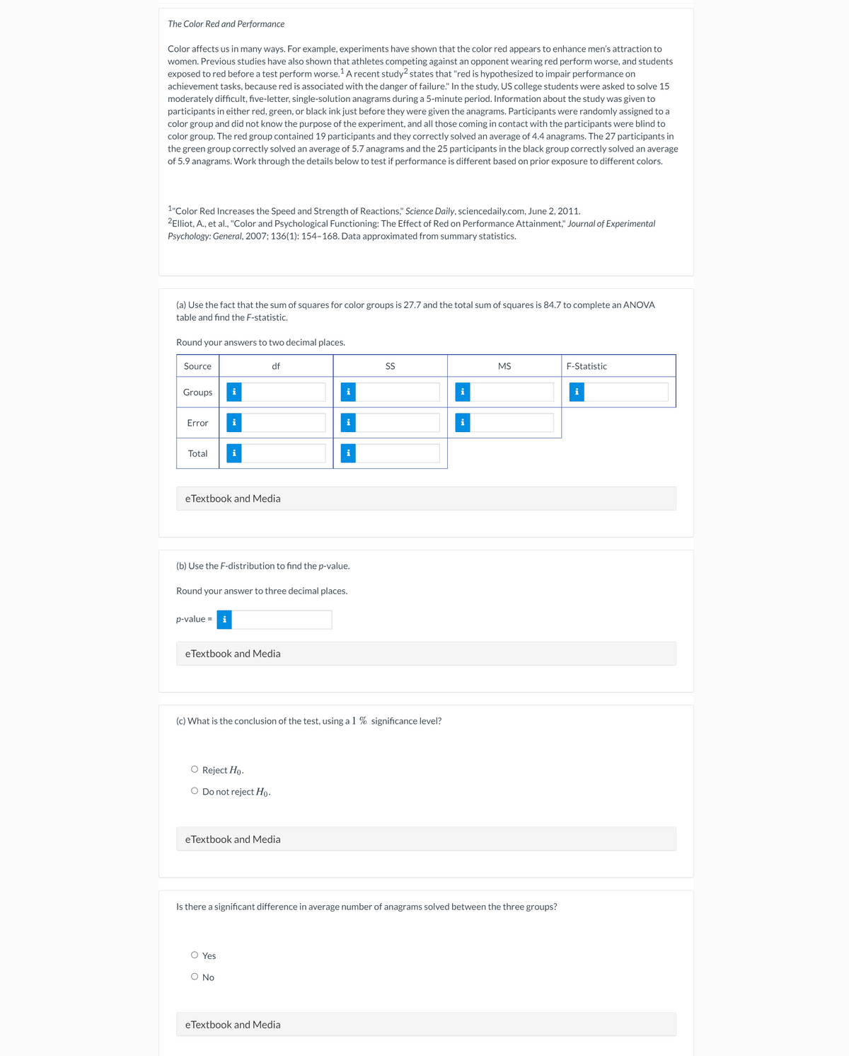 The Color Red and Performance
Color affects us in many ways. For example, experiments have shown that the color red appears to enhance men's attraction to
women. Previous studies have also shown that athletes competing against an opponent wearing red perform worse, and students
exposed to red before a test perform worse.A recent study? states that "red is hypothesized to impair performance on
achievement tasks, because red is associated with the danger of failure." In the study, US college students were asked to solve 15
moderately difficult, five-letter, single-solution anagrams during a 5-minute period. Information about the study was given to
participants in either red, green, or black ink just before they were given the anagrams. Participants were randomly assigned to a
color group and did not know the purpose of the experiment, and all those coming in contact with the participants were blind to
color group. The red group contained 19 participants and they correctly solved an average of 4.4 anagrams. The 27 participants in
the green group correctly solved an average of 5.7 anagrams and the 25 participants in the black group correctly solved an average
of 5.9 anagrams. Work through the details below to test if performance is different based on prior exposure to different colors.
1"Color Red Increases the Speed and Strength of Reactions," Science Daily, sciencedaily.com, June 2, 2011.
2Elliot, A., et al., "Color and Psychological Functioning: The Effect of Red on Performance Attainment," Journal of Experimental
Psychology: General, 2007; 136(1): 154-168. Data approximated from summary statistics.
(a) Use the fact that the sum of squares for color groups is 27.7 and the total sum of squares is 84.7 to complete an ANOVA
table and find the F-statistic.
Round your answers to two decimal places.
Source
df
SS
MS
F-Statistic
Groups
i
Error
i
Total
i
eTextbook and Media
(b) Use the F-distribution to find the p-value.
Round your answer to three decimal places.
p-value =
i
eTextbook and Media
(c) What is the conclusion of the test, using a 1 % significance level?
O Reject Ho.
O Do not reject Ho.
eTextbook and Media
Is there a significant difference in average number of anagrams solved between the three groups?
O Yes
O No
eTextbook and Media
