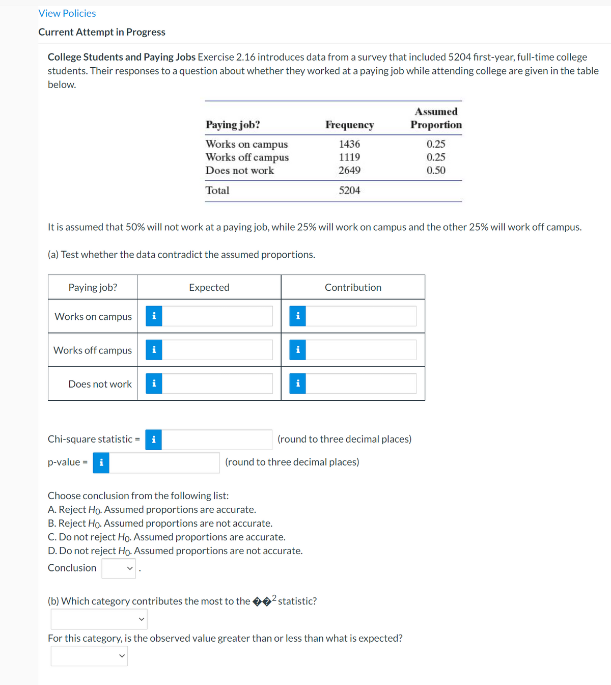 View Policies
Current Attempt in Progress
College Students and Paying Jobs Exercise 2.16 introduces data from a survey that included 5204 first-year, full-time college
students. Their responses to a question about whether they worked at a paying job while attending college are given in the table
below.
Assumed
Paying job?
Frequency
Proportion
Works on campus
1436
0.25
Works off campus
1119
0.25
Does not work
2649
0.50
Total
5204
It is assumed that 50% will not work at a paying job, while 25% will work on campus and the other 25% will work off campus.
(a) Test whether the data contradict the assumed proportions.
Paying job?
Expected
Contribution
Works on campus
Works off
campus
i
i
Does not work
i
Chi-square statistic = i
(round to three decimal places)
p-value :
i
(round to three decimal places)
%3D
Choose conclusion from the following list:
A. Reject Ho. Assumed proportions are accurate.
B. Reject Ho. Assumed proportions are not accurate.
C. Do not reject Ho. Assumed proportions are accurate.
D. Do not reject Ho. Assumed proportions are not accurate.
Conclusion
(b) Which category contributes the most to the
statistic?
For this category, is the observed value greater than or less than what is expected?
