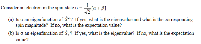 Consider an electron in the spin-state σ =
[+
[α + ẞ].
(a) Is σ an eigenfunction of Ŝ²? If yes, what is the eigenvalue and what is the corresponding
spin magnitude? If no, what is the expectation value?
(b) Is σ an eigenfunction of S.? If yes, what is the eigenvalue? If no, what is the expectation
value?