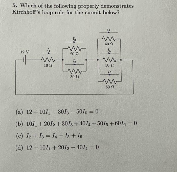 5. Which of the following properly demonstrates
Kirchhoff's loop rule for the circuit below?
12 V
I₁
www
10 Ω
12
www
20 Ω
13
=
www
30 Ω
IA
ww
40 Ω
15
www
50 Ω
16
www
60 Ω
(a) 12-101₁-3013 - 5015 = 0
(b) 1011+2012+ 3013 +4014 +5015+6016 = 0
(c) I2+I3 I4 + 15 + 16
(d) 12+ 101₁+2012+ 4014 = 0