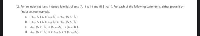 12. For an index set I and indexed families of sets (A | EI) and (B | iEI). For each of the following statements, either prove it or
find a counterexample.
a. (nie A) U (nie B.) - (AUB)
b. (nie A) U (nici B) = n(A, UB,)
c. U (An B) = (UA) n (UB).
d. Uier (An B.) c (UA) n (Uier Br).