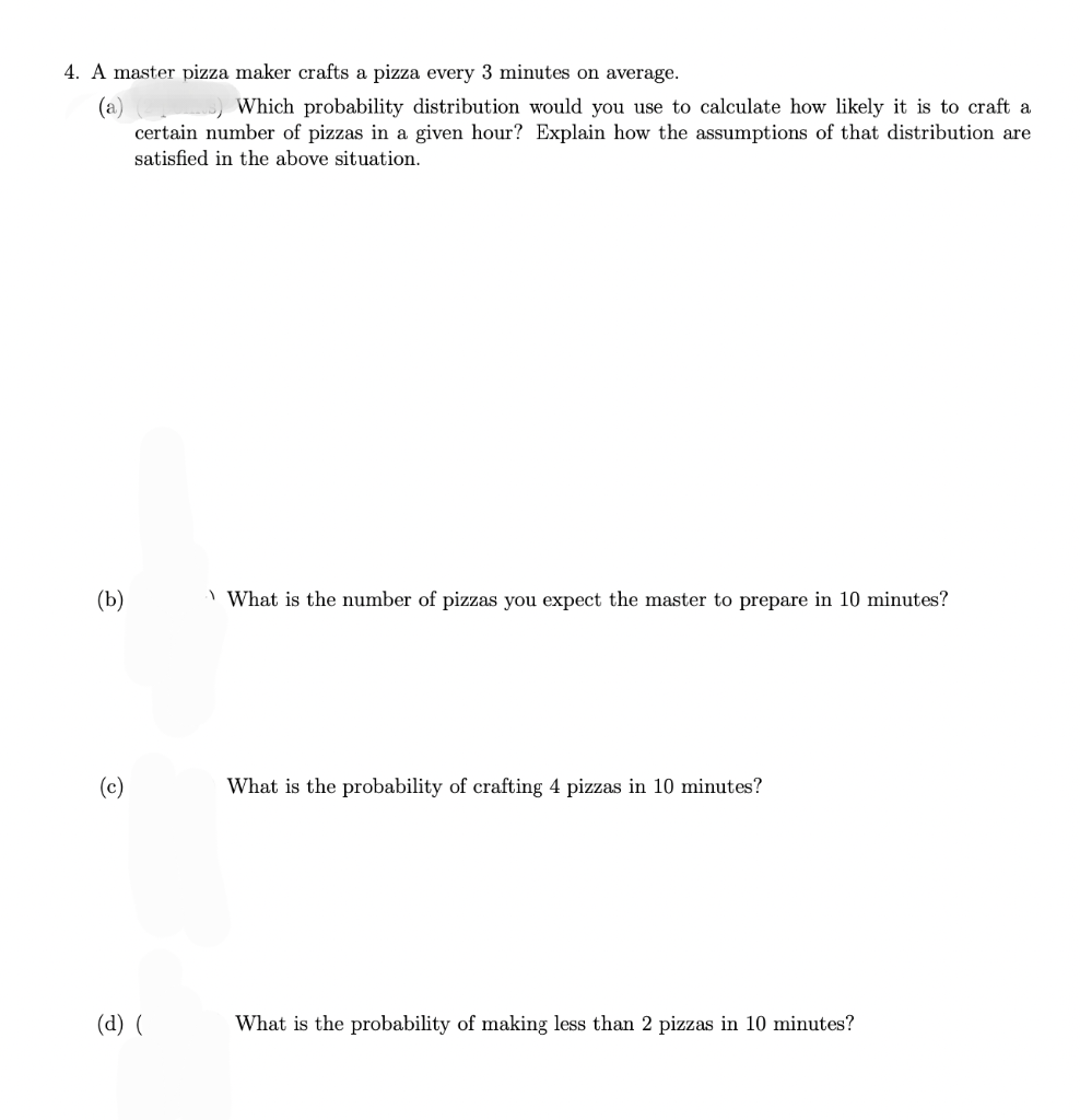 4. A master pizza maker crafts a pizza every 3 minutes on average.
(a)
Which probability distribution would you use to calculate how likely it is to craft a
certain number of pizzas in a given hour? Explain how the assumptions of that distribution are
satisfied in the above situation.
(b)
(d) (
What is the number of pizzas you expect the master to prepare in 10 minutes?
What is the probability of crafting 4 pizzas in 10 minutes?
What is the probability of making less than 2 pizzas in 10 minutes?