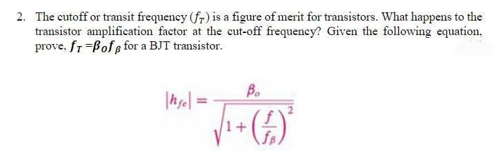 2. The cutoff or transit frequency (fr) is a figure of merit for transistors. What happens to the
transistor amplification factor at the cut-off frequency? Given the following equation,
prove, fr-BofB for a BJT transistor.
|hfe|=
Bo
₁ + (+)²