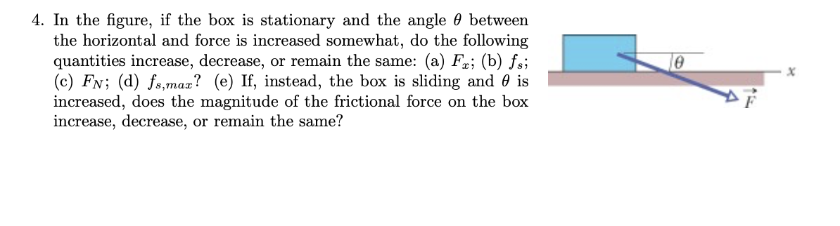 4. In the figure, if the box is stationary and the angle between
the horizontal and force is increased somewhat, do the following
quantities increase, decrease, or remain the same: (a) Fr; (b) fsi
(c) FN; (d) fs,max? (e) If, instead, the box is sliding and is
increased, does the magnitude of the frictional force on the box
increase, decrease, or remain the same?
0
x