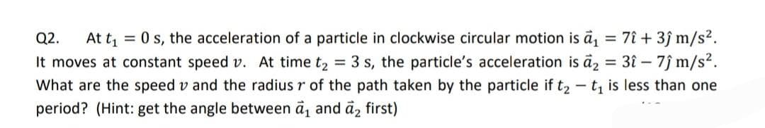 Q2. At t₁
= 0 s, the acceleration of a particle in clockwise circular motion is a₁ = 7î + 3ĵ m/s².
It moves at constant speed v. At time t₂ = 3 s, the particle's acceleration is a₂ = 3î - 7ĵ m/s².
What are the speed vand the radius r of the path taken by the particle if t₂-t₁ is less than one
period? (Hint: get the angle between a₁ and a₂ first)