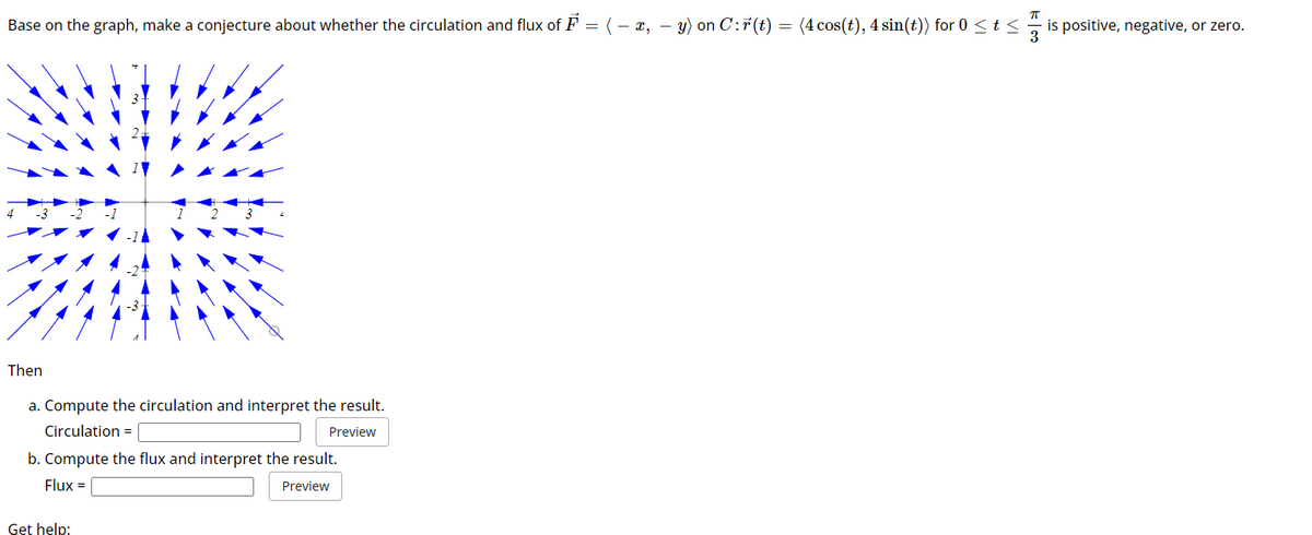 Base on the graph, make a conjecture about whether the circulation and flux of F = ( − x, − y) on C:F(t) = (4 cos(t), 4 sin(t)) for 0 ≤ t ≤is positive, negative, or zero.
Then
a. Compute the circulation and interpret the result.
Circulation =
Preview
b. Compute the flux and interpret the result.
Flux =
Preview
Get help: