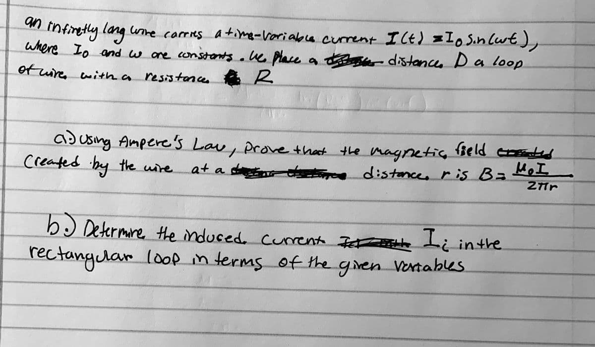 n tnfiretly lang ume carries atimg-voriable current Ilt) =Io Sin Cwt),
where Io and w ore constants aue place a tse- distances Da loop
of wire with a resistances
ad using Ampere's Lau, Prove that the magnetic Beld cd
Created hy the uire
HoI
at a sn distonces ris B3=
bɔ Determre the induced. curent Iet Li inthe
rectanglar loop in terms of the gren Ventabes
