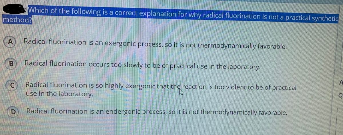 Which of the following is a correct explanation for why radical fluorination is not a practical synthetic
method?
Radical fluorination is an exergonic process, so it is not thermodynamically favorable.
Radical fluorination occurs too slowly to be of practical use in the laboratory.
(c Radical fluorination is so highly exergonic that the reaction is too violent to be of practical
A
use in the laboratory.
D
Radical fluorination is an endergonic process, so it is not thermodynamically favorable.
