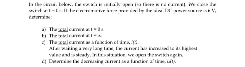 In the circuit below, the switch is initially open (so there is no current). We close the
switch at t = 0 s. If the electromotive force provided by the ideal DC power source is 6 V,
determine:
a) The total current at t = 0 s.
b) The total current at t = 0.
c) The total current as a function of time, i(t).
After waiting a very long time, the current has increased to its highest
value and is steady. In this situation, we open the switch again.
d) Determine the decreasing current as a function of time, ia(t).
