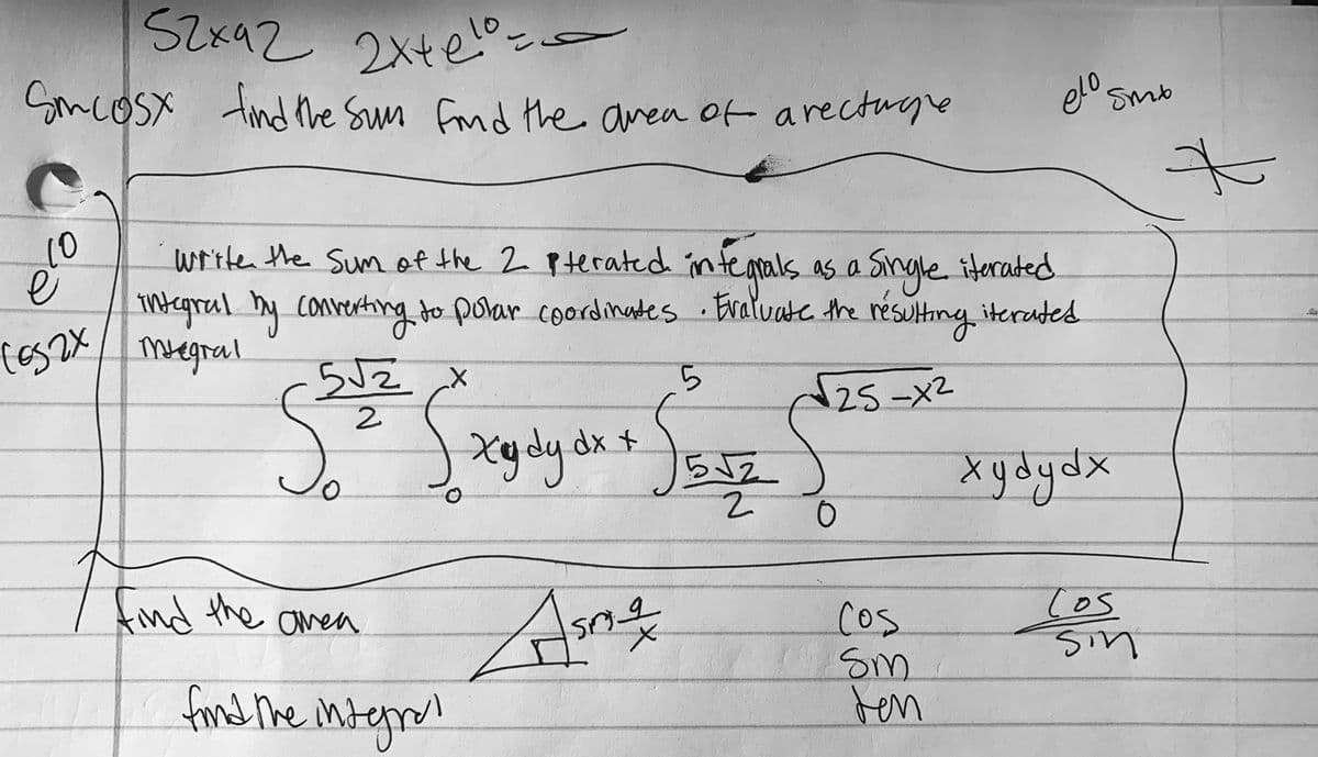 SZx92 2xte
2xte-
SmcoSx
tind the Sun frnd the area ot arectuge
elo sme
10
writen the Sum of the 2 Pterated intearals as a Single iterated
mtegral y convertng to polar coordinates
Megral
Eraluate the resulting iterates
ら
25-X2
2.
Xydy dx +
る。
らJ2
Xydydx
Ans
find he interan
find the amea
Cos
cos
Sm
ten
