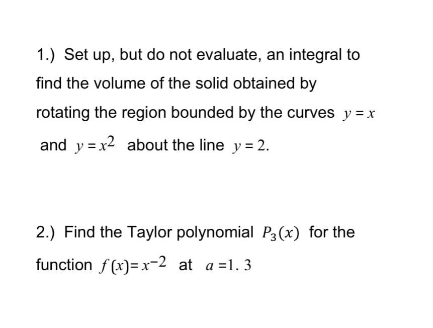 1.) Set up, but do not evaluate, an integral to
find the volume of the solid obtained by
rotating the region bounded by the curves y =x
and y =x2 about the line y = 2.
2.) Find the Taylor polynomial P3(x) for the
function f (x)=x-2 at a =1. 3
