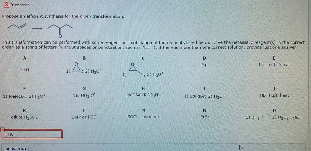 X Incorrect.
Propose an efficient synthesis for the given transformation.
This transformation can be performed with some reagent or combination of the reagents listed below. Give the necessary reagent(s) in the correct
order, as a string of letters (without spaces or punctuation, such as "EBF"). If there is more than one correct solution, provide just one answer.
A
Mg
H2, Lindlar's cat.
A
NaH
1)
; 2) H30*
1)
; 2) H30*
H.
1) MеMgBr; 2) Hзо*
Na, NH3 (/)
МСРВА (RCO3Н)
1) EtMgBr; 2) H30*
HBr (xs), heat
L.
dilute H2S04
DMP or PCС
socl2, pyridine
EtBr
1) BH3 THF; 2) H2O2, NaOH
HFK
SHOW HINT
