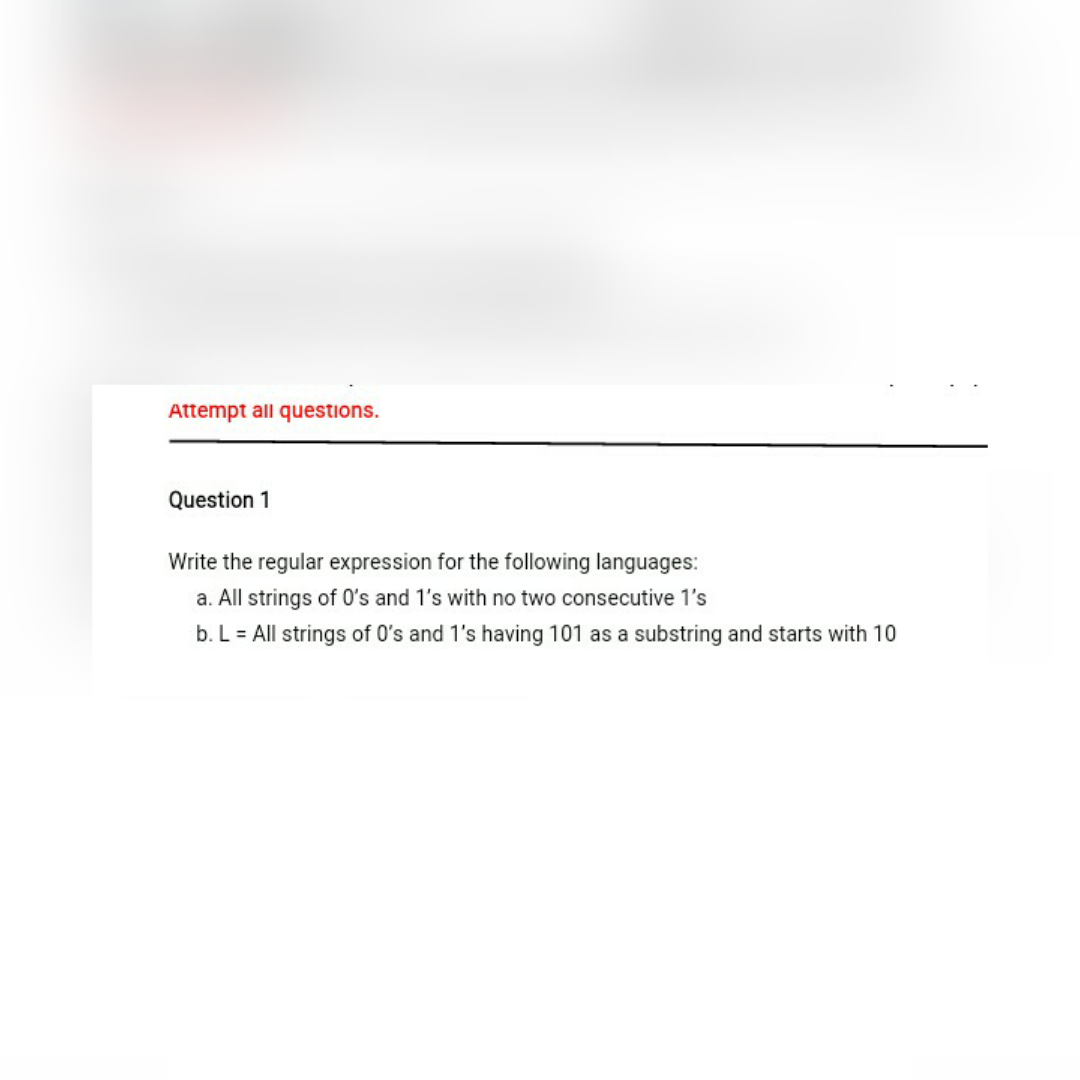 Attempt all questions.
Question 1
Write the regular expression for the following languages:
a. All strings of O's and 1's with no two consecutive 1's
b. L = All strings of O's and 1's having 101 as a substring and starts with 10
