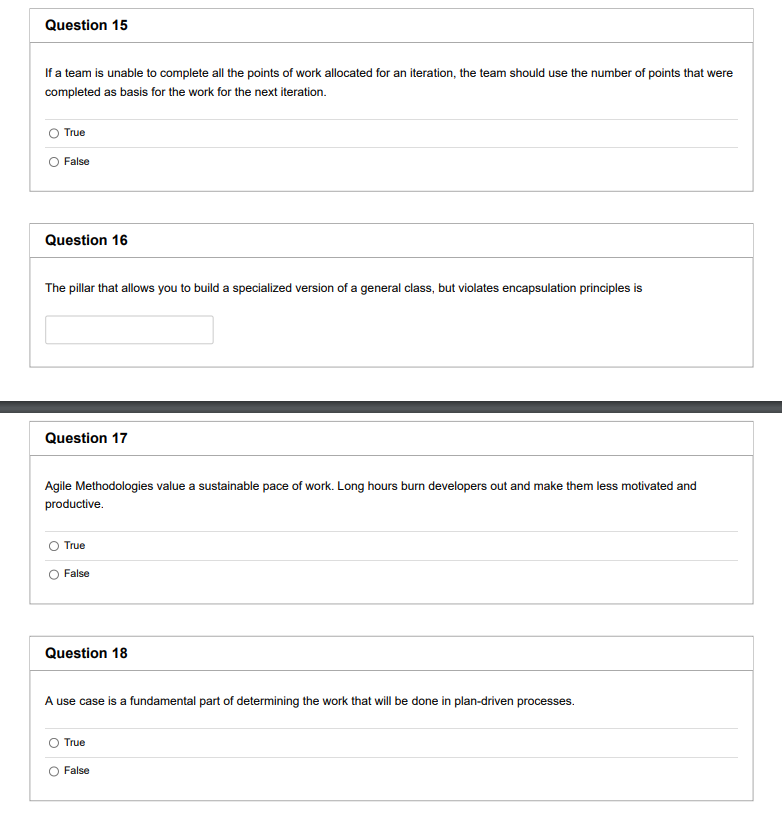 Question 15
If a team is unable to complete all the points of work allocated for an iteration, the team should use the number of points that were
completed as basis for the work for the next iteration.
True
O False
Question 16
The pillar that allows you to build a specialized version of a general class, but violates encapsulation principles is
Question 17
Agile Methodologies value a sustainable pace of work. Long hours burn developers out and make them less motivated and
productive.
O True
O False
Question 18
A use case is a fundamental part of determining the work that will be done in plan-driven processes.
True
O False
