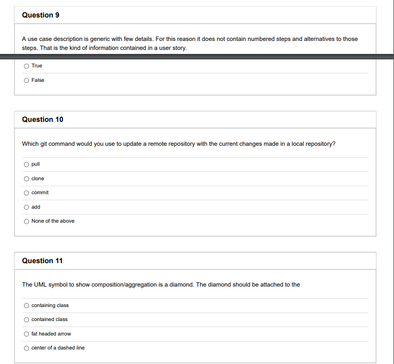 Question 9
A use case description is generic with few details. For this reason it does not contain numbered steps and alternatives to those
steps. That is the kind of information contained in a user story.
True
False
Question 10
Which git command would you use to update a remote repository with the current changes made in a local repository?
pull
clone
commit
add
None of the above
Question 11
The UML symbol to show composition/aggregation is a diamond. The diamond should be attached to the
containing class
contained class
fat headed arrow
center of a dashed line
