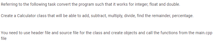 Referring to the following task convert the program such that it works for integer, float and double.
Create a Calculator class that will be able to add, subtract, multiply, divide, find the remainder, percentage.
You need to use header file and source file for the class and create objects and call the functions from the main.cpp
file
