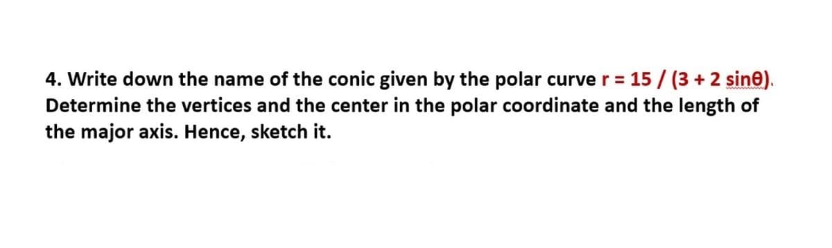 4. Write down the name of the conic given by the polar curve r= 15 / (3 + 2 sine).
Determine the vertices and the center in the polar coordinate and the length of
the major axis. Hence, sketch it.
%3D
