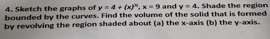 4. Sketch the graphs of y = 4 + (x)", x = 9 and y = 4. Shade the region
bounded by the curves. Find the volume of the solid that is formed
by revolving the region shaded about (a) the x-axis (b) the y-axis.
