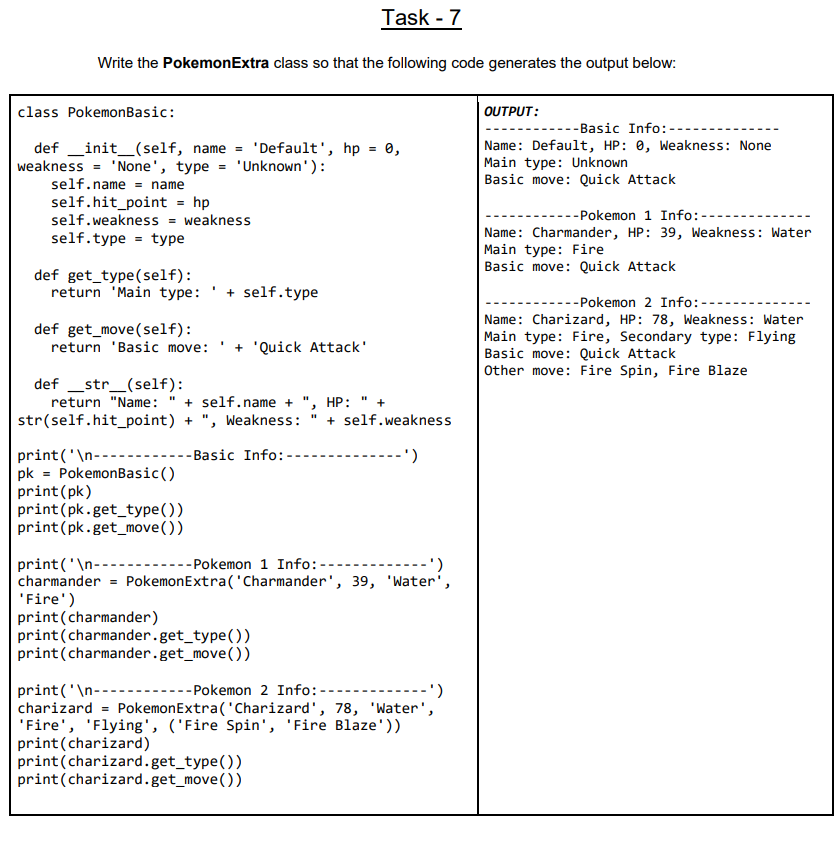 Task - 7
Write the PokemonExtra class so that the following code generates the output below:
class PokemonBasic:
OUTPUT:
---Basic Info:--
def _init_(self, name = 'Default', hp = 0,
weakness = 'None', type =
Name: Default, HP: 0, Weakness: None
Main type: Unknown
Basic move: Quick Attack
'Unknown'):
self.name = name
self.hit_point = hp
self.weakness = weakness
self.type = type
--Pokemon 1 Info: --
Name: Charmander, HP: 39, Weakness: Water
Main type: Fire
Basic move: Quick Attack
def get_type(self):
return 'Main type: '+ self.type
--Pokemon 2 Info: --
Name: Charizard, HP: 78, Weakness: Water
Main type: Fire, Secondary type: Flying
Basic move: Quick Attack
Other move: Fire Spin, Fire Blaze
def get_move(self):
return 'Basic move:
+ 'Quick Attack'
def _str_(self):
return "Name:
+ self.name + ", HP: " +
str(self.hit_point) + ", Weakness: " + self.weakness
-- Basic Info: -
print('\n-------
pk = PokemonBasic()
print(pk)
print(pk.get_type())
print(pk.get_move())
-')
print ('\n--
charmander = PokemonExtra('Charmander', 39, 'Water',
'Fire')
print(charmander)
print(charmander.get_type())
print(charmander.get_move())
- Pokemon 1 Info:--
-----
- Pokemon 2 Info:---
print('\n---
charizard = PokemonExtra('Charizard', 78, 'Water',
'Fire', 'Flying', ('Fire Spin', 'Fire Blaze'))
print(charizard)
print(charizard.get_type())
print(charizard.get_move())
