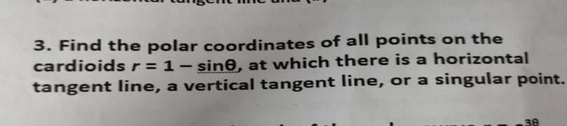 3. Find the polar coordinates of all points on the
cardioidsr=1- sine, at which there is a horizontal
tangent line, a vertical tangent line, or a singular point.
38
