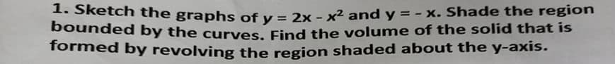 . Sketch the graphs of v = 2x - x² and y = - x. Shade the region
bounded by the curves, Find the volume of the solid that is
formed by revolving the region shaded about the y-axis.
