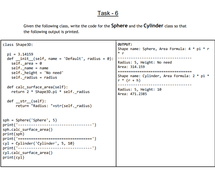 Task - 6
Given the following class, write the code for the Sphere and the Cylinder class so that
the following output is printed.
class Shape3D:
OUTPUT:
Shape name: Sphere, Area Formula: 4 * pi * r
* r
pi = 3.14159
def _init_(self, name =
self._area = 0
self._name = name
self._height = 'No need'
self._radius = radius
'Default', radius
0):
Radius: 5, Height: No need
Area: 314.159
====
=====
Shape name: Cylinder, Area Formula: 2 * pi
r * (r + h)
def calc_surface_area(self):
return 2 * Shape3D.pi * self._radius
Radius: 5, Height: 10
Area: 471.2385
def _str_(self):
return "Radius: "+str(self._radius)
Sphere ('Sphere', 5)
sph
print('----
sph.calc_surface_area()
print(sph)
print('====
cyl = Cylinder('Cylinder', 5, 10)
print('
cyl.calc_surface_area()
print(cyl)
- ')
