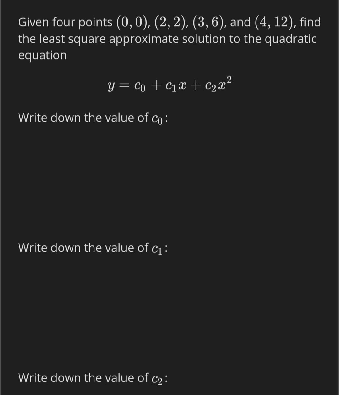 Given four points (0,0), (2, 2), (3,6), and (4, 12), find
the least square approximate solution to the quadratic
equation
Y = Co + C1x + c2 x²
Write down the value of co :
Write down the value of c1:
Write down the value of c2 :
