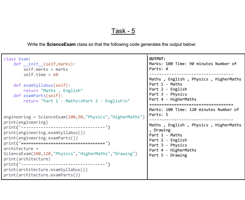 Task - 5
Write the ScienceExam class so that the following code generates the output below:
class Exam:
OUTPUT:
Marks: 100 Time: 90 minutes Number of
def _init_(self,marks):
self.marks = marks
Parts: 4
self.time = 60
def examSyllabus(self):
return "Maths , English"
def examParts(self):
return "Part 1 - Maths\nPart 2 - English\n"
Maths , English , Physics , HigherMaths
Part 1 - Maths
Part 2 - English
Part 3 - Physics
Part 4 - HigherMaths
======
Marks: 100 Time: 120 minutes Number of
Parts: 5
engineering = ScienceExam(100,90,"Physics","HigherMaths")
print(engineering)
print('----
print(engineering.examSyllabus ())
print(engineering.examParts())
print('====
architecture =
Maths , English , Physics , HigherMaths
, Drawing
Part 1 - Maths
Part 2 - English
Part 3 - Physics
Part 4 - HigherMaths
Part 5 - Drawing
===' )
ScienceExam(100,120,"Physics", "HigherMaths","Drawing")
print(architecture)
print('------
print(architecture.examSyllabus())
print(architecture.examParts())
--')
