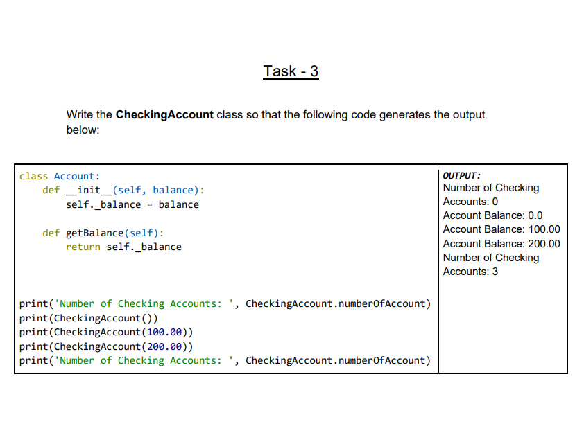 Task - 3
Write the CheckingAccount class so that the following code generates the output
below:
class Account:
OUTPUT:
def _init_(self, balance):
Number of Checking
Accounts: 0
self._balance = balance
Account Balance: 0.0
Account Balance: 100.00
def getBalance(self):
return self._balance
Account Balance: 200.00
Number of Checking
Accounts: 3
print('Number of Checking Accounts: ', CheckingAccount.numberOfAccount)
print(CheckingAccount())
print(CheckingAccount(100.00))
print(CheckingAccount(200.00))
print('Number of Checking Accounts: ', CheckingAccount.numberofAccount)
