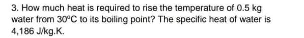 3. How much heat is required to rise the temperature of 0.5 kg
water from 30°C to its boiling point? The specific heat of water is
4,186 J/kg.K.
