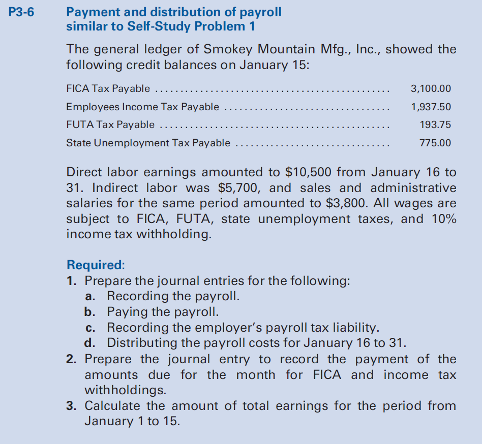 Payment and distribution of payroll
similar to Self-Study Problem 1
P3-6
The general ledger of Smokey Mountain Mfg., Inc., showed the
following credit balances on January 15:
FICA Tax Payable
3,100.00
...
Employees Income Tax Payable
1,937.50
FUTA Tax Payable
193.75
State Unemployment Tax Payable
775.00
Direct labor earnings amounted to $10,500 from January 16 to
31. Indirect labor was $5,700, and sales and administrative
salaries for the same period amounted to $3,800. All wages are
subject to FICA, FUTA, state unemployment taxes, and 10%
income tax withholding.
Required:
1. Prepare the journal entries for the following:
a. Recording the payroll.
b. Paying the payroll.
c. Recording the employer's payroll tax liability.
d. Distributing the payroll costs for January 16 to 31.
2. Prepare the journal entry to record the payment of the
amounts due for the month for FICA and income tax
withholdings.
3. Calculate the amount of total earnings for the period from
January 1 to 15.
