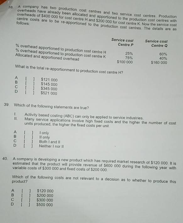 38.
A company has two production cost centres and two service cost centres. Production
overheads have already been allocated and apportioned to the production cost centres with
overheads of $400.000 for cost centre H and $200 000 for cost centre K. Now the service cost
centre costs are to be re-apportioned to the production cost centres. The details are as
follows:
% overhead apportioned to production cost centre H
% overhead apportioned to production cost centre K
Allocated and apportioned overhead
Service cost
Service cost
Centre P
Centre Q
25%
75%
60%
40%
$100 000
$160 000
What is the total re-apportionment to production cost centre H?
ABCD
A ]
$121 000
[ ]
$145 000
[ ]
$345 000
]
$521 000
39 Which of the following statements are true?
Activity based costing (ABC) can only be applied to service industries.
II. Many service applications involve high fixed costs and the higher the number of cost
units produced, the higher the fixed costs per unit
AI only
Both I and II
B
[ ] II only
C
D
Neither I nor II
40. A company is developing a new product which has required market research of $120 000. It is
estimated that the product will provide revenue of $600 000 during the following year with
variable costs of $300 000 and fixed costs of $200 000.
Which of the following costs are not relevant to a decision as to whether to produce this
product?
A [] $120 000
B
$200 000
C [ ] $300 000
$500 000