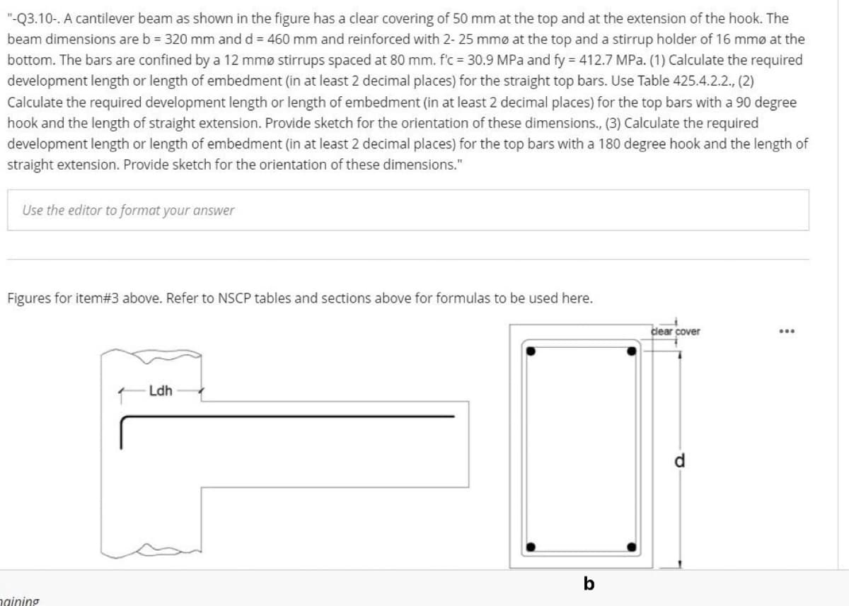 "-Q3.10-. A cantilever beam as shown in the figure has a clear covering of 50 mm at the top and at the extension of the hook. The
beam dimensions are b = 320 mm and d = 460 mm and reinforced with 2- 25 mmø at the top and a stirrup holder of 16 mmø at the
bottom. The bars are confined by a 12 mmø stirrups spaced at 80 mm. f'c = 30.9 MPa and fy = 412.7 MPa. (1) Calculate the required
development length or length of embedment (in at least 2 decimal places) for the straight top bars. Use Table 425.4.2.2., (2)
Calculate the required development length or length of embedment (in at least 2 decimal places) for the top bars with a 90 degree
hook and the length of straight extension. Provide sketch for the orientation of these dimensions., (3) Calculate the required
development length or length of embedment (in at least 2 decimal places) for the top bars with a 180 degree hook and the length of
straight extension. Provide sketch for the orientation of these dimensions."
Use the editor to format your answer
Figures for item#3 above. Refer to NSCP tables and sections above for formulas to be used here.
clear cover
Ldh
b
ngining
