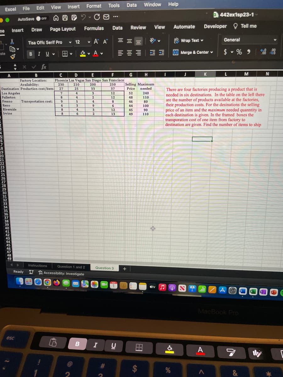 me
1
ste
Excel File
6
4
6
7
18
19
20
21
22
23
24
25
X ✓ fx
B
Factory Location:
Availability:
Destination Production cost/item
Los Angeles
Fullerton
Fresno Transportation cost:
Reno
Riverside
Irvine
26
27
28
29
X
A
30
31
32
33
34
Insert
35
36
37
38
39
40
41
42
43
44
45
46
47
AutoSave
48
49
Ready
esc
Edit View
Format
OFF G B CO
Draw Page Layout
Tisa Offc Serif Pro
BI U B
Instructions
Insert
7
8
9
6
8
8
✓ 12
210
25
@
4
Formulas
4
5
3
4
6
♥ A A
V
MA
D
E
F
C
Phoenix Las Vegas San Diego San Francisco
230
27
Question 1 and 2
Accessibility: Investigate
200
33
3
2
4
9
3
2
Tools
B I
***
#
250
37
Question 3
Data Review View Automate
12
12
8
6
12
13
U
Data
WWW
二 三 E
Window
+
G
H
Selling Maximum
needed
Price
52
240
48
110
46
80
44
45
49
T
100
90
110
+
stv
Help
I
ab Wrap Text v
%
Merge & Center v
J
442ex1sp23-1-
Developer Tell me
ST.
K
A
General
There are four factories producing a product that is
needed in six destinations. In the table on the left there
are the number of products available at the factories,
their production costs. For the desinations the selling
price of an item and the maximum needed quanntity in
each destination is given. In the framed boxes the
transporation cost of one item from factory to
destination are given. Find the number of items to ship
$ % 9
^
L
MacBook Pro
A
-
M
&
N
lly
N
E
C