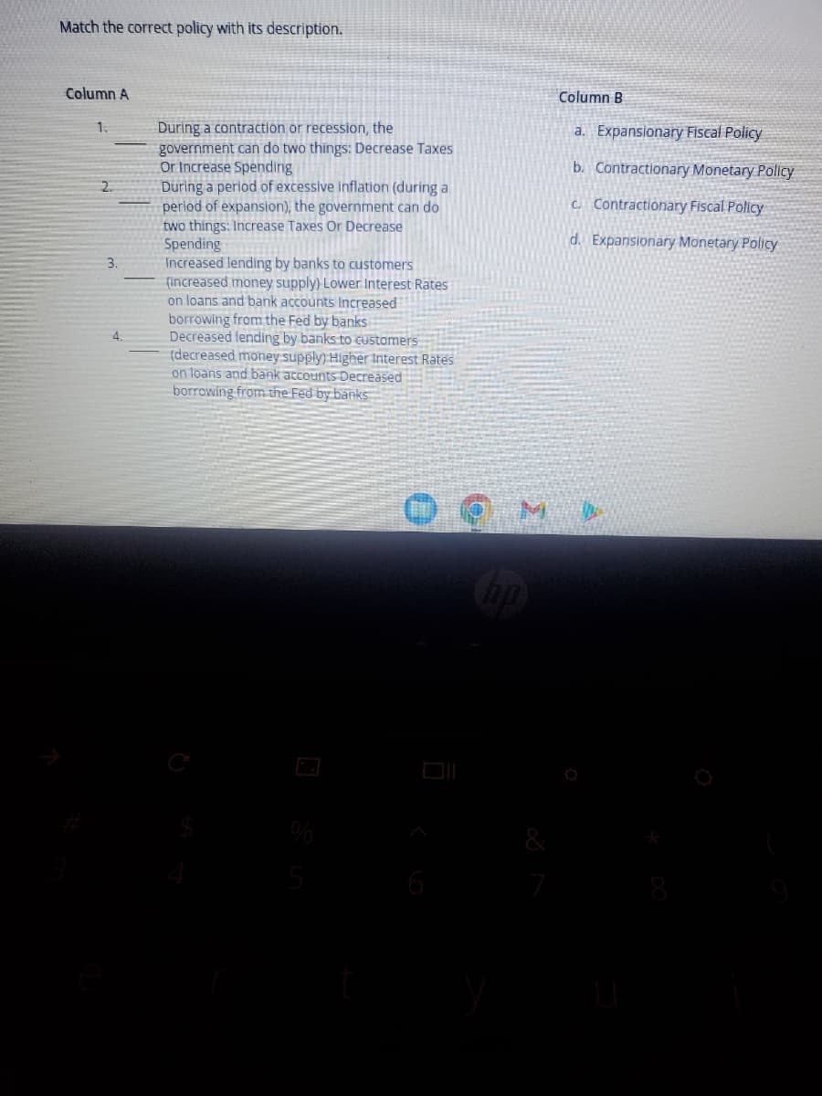 Match the correct policy with its description.
Column A
1.
2.
3.
4.
During a contraction or recession, the
government can do two things: Decrease Taxes
Or Increase Spending
During a period of excessive inflation (during a
period of expansion), the government can do
two things: Increase Taxes Or Decrease
Spending
Increased lending by banks to customers
(increased money supply) Lower Interest Rates
on loans and bank accounts Increased
borrowing from the Fed by banks
Decreased lending by banks to customers
(decreased money supply) Higher Interest Rates
on loans and bank accounts Decreased
borrowing from the Fed by banks
%
5
M
Column B
a. Expansionary Fiscal Policy
b. Contractionary Monetary Policy
c. Contractionary Fiscal Policy
d. Expansionary Monetary Policy