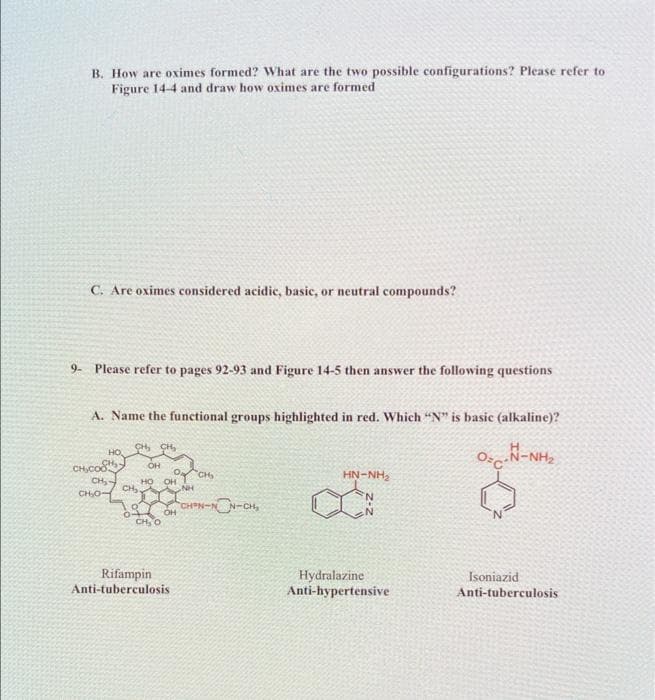 B. How are oximes formed? What are the two possible configurations? Please refer to
Figure 14-4 and draw how oximes are formed
C. Are oximes considered acidic, basic, or neutral compounds?
9- Please refer to pages 92-93 and Figure 14-5 then answer the following questions
A. Name the functional groups highlighted in red. Which "N" is basic (alkaline)?
CH, CH,
HO.
OsN-NH,
CHcos
CH,-
CH
CHO
OH
CH
HN-NH,
OH
NH
HO
CHN-N N-CH,
CH, O
Rifampin
Anti-tuberculosis
Hydralazine
Anti-hypertensive
Isoniazid
Anti-tuberculosis
