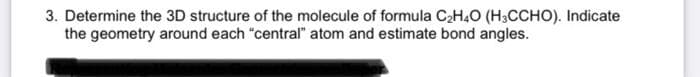 3. Determine the 3D structure of the molecule of formula C2H,O (H3CCHO). Indicate
the geometry around each "central" atom and estimate bond angles.
