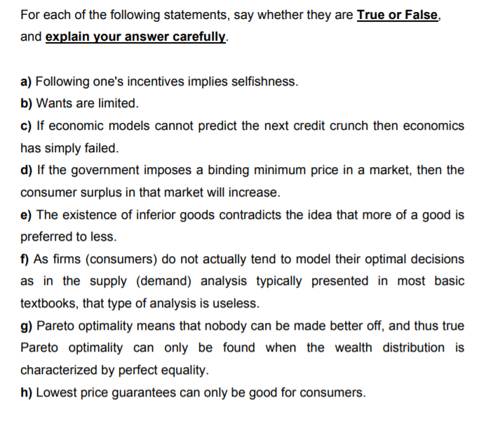 For each of the following statements, say whether they are True or False,
and explain your answer carefully.
a) Following one's incentives implies selfishness.
b) Wants are limited.
c) If economic models cannot predict the next credit crunch then economics
has simply failed.
d) If the government imposes a binding minimum price in a market, then the
consumer surplus in that market will increase.
e) The existence of inferior goods contradicts the idea that more of a good is
preferred to less.
f) As firms (consumers) do not actually tend to model their optimal decisions
as in the supply (demand) analysis typically presented in most basic
textbooks, that type of analysis is useless.
g) Pareto optimality means that nobody can be made better off, and thus true
Pareto optimality can only be found when the wealth distribution is
characterized by perfect equality.
h) Lowest price guarantees can only be good for consumers.
