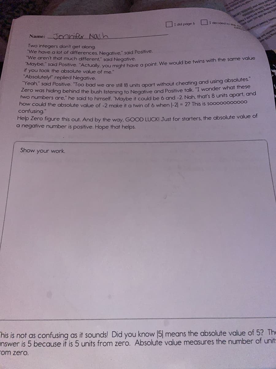 I did page 6
I decided to skp
edit
र
Jennifer Nash
Name:
Two integers don't get along.
"We have a lot of differences, Negative." said Positive.
"We aren't that much different," said Negative.
if you took the absolute value of me."
"Absolutely!" replied Negative.
Tean, said Positive. "Too bad we gre still 18 upits anart without cheating and using absolutes.
Zero was hiding behind the bush listenina to Negagtive and Positive talk. "I wonder what these
Two numbers are," he said to himself. "Maybe it could be 6 and -2. Nah, that's 8 units apart, and
how could the absolute value of -2 make it a twin of 6 when l-21 = 2? This is sooo00000000
confusing."
Help Zero figure this out. And by the way, GOOD LUCK! Just for starters, the absolute value or
a negative number is positive. Hope that helps.
Show your work.
his is not as confusing as it sounds! Did you know 5| means the absolute value of 5? The
nswer is 5 because it is 5 units from zero. Absolute value measures the number of unit:
rom zero.
