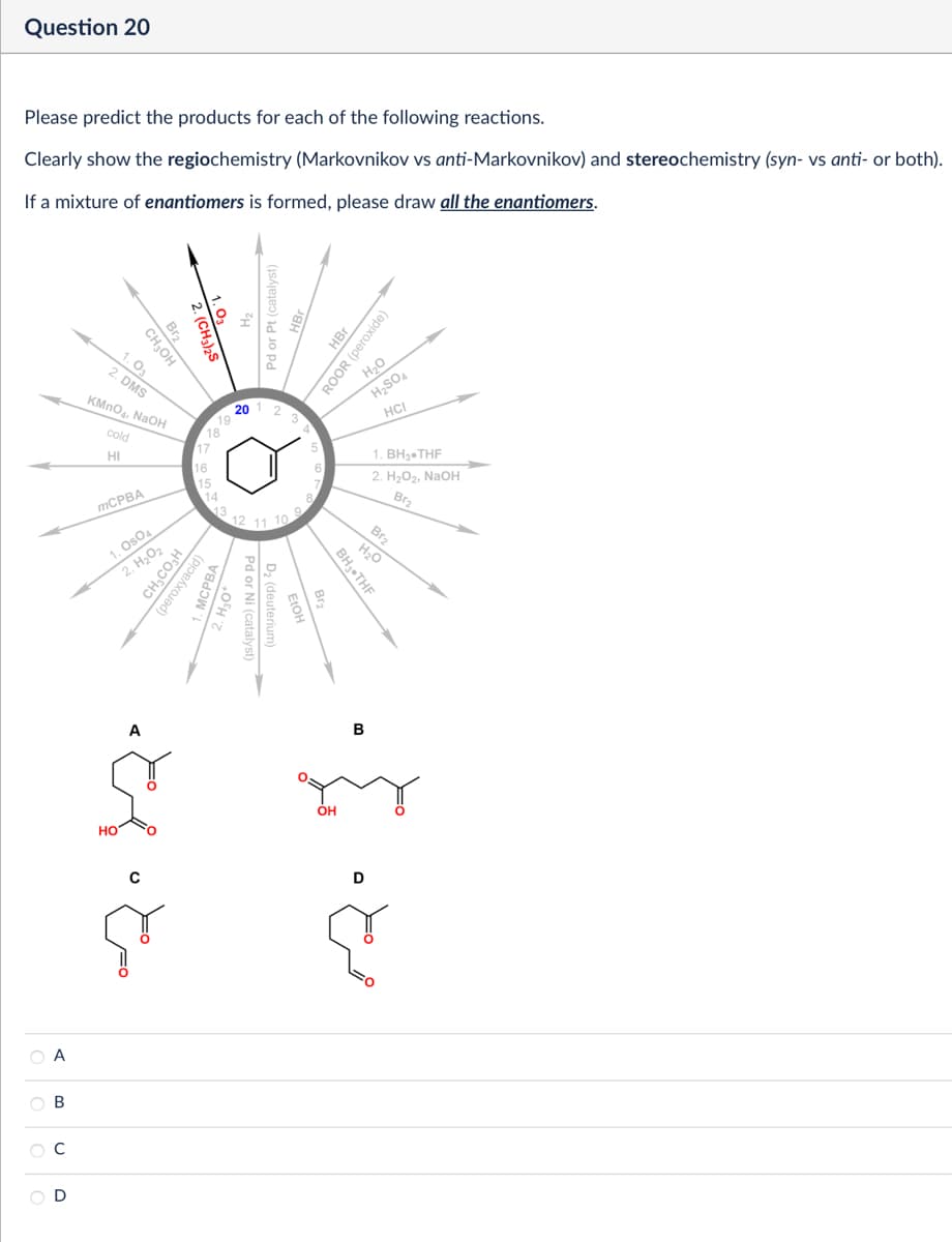 Question 20
Please predict the products for each of the following reactions.
Clearly show the regiochemistry (Markovnikov vs anti-Markovnikov) and stereochemistry (syn- vs anti- or both).
If a mixture of enantiomers is formed, please draw all the enantiomers.
Pd or Pt (catalyst)
HBr
ROOR (peroxide)
H₂O
201
4
Br₂
CH₂OH
1.03
2. DMS
KMnO4, NaOH
cold
HI
mCPBA
1. OsO4
2. H₂O₂
CH3CO₂H
2. (CH3)2S
19
18
17
16
15
(peroxyacid)
14
13
ماه پناه
А
ABCD
12
H₂SO4
HCI
11 10
9
1. BH3.THF
2. H₂O2, NaOH
Br2
Pd or Ni (catalyst)
D2 (deuterium)
Br2
H₂O
BH3⚫THF
OH
B
D