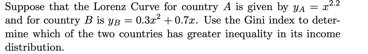 2.2
= X
Suppose that the Lorenz Curve for country A is given by yA
and for country B is yB
mine which of the two countries has greater inequality in its income
-0.3x2 + 0.7x. Use the Gini index to deter-
distribution.
