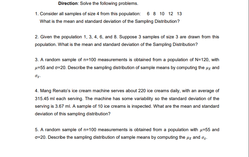 Direction: Solve the following problems.
1. Consider all samples of size 4 from this population: 6 8 10 12 13
What is the mean and standard deviation of the Sampling Distribution?
2. Given the population 1, 3, 4, 6, and 8. Suppose 3 samples of size 3 are drawn from this
population. What is the mean and standard deviation of the Sampling Distribution?
3. A random sample of n=100 measurements is obtained from a population of N=120, with
µ=55 and o=20. Describe the sampling distribution of sample means by computing the µg and
4. Mang Renato's ice cream machine serves about 220 ice creams daily, with an average of
315.45 ml each serving. The machine has some variability so the standard deviation of the
serving is 3.67 ml. A sample of 10 ice creams is inspected. What are the mean and standard
deviation of this sampling distribution?
5. A random sample of n=100 measurements is obtained from a population with µ=55 and
o=20. Describe the sampling distribution of sample means by computing the Hg and og.
